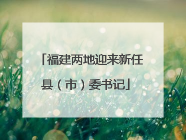 福建两地迎来新任县（市）委书记